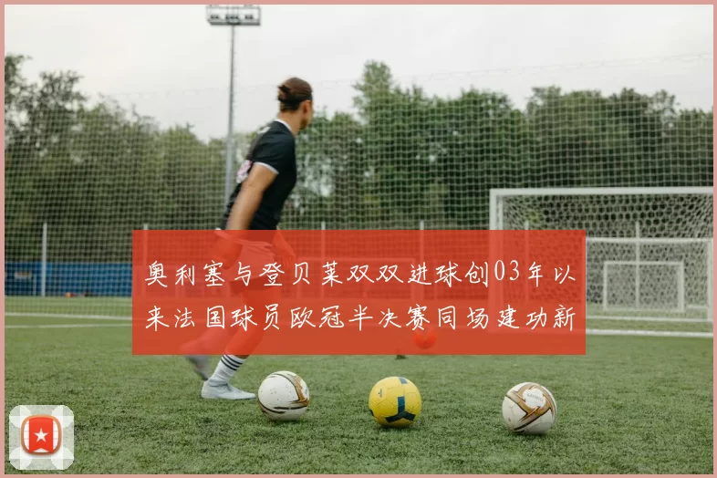 奥利塞与登贝莱双双进球创03年以来法国球员欧冠半决赛同场建功新纪录
