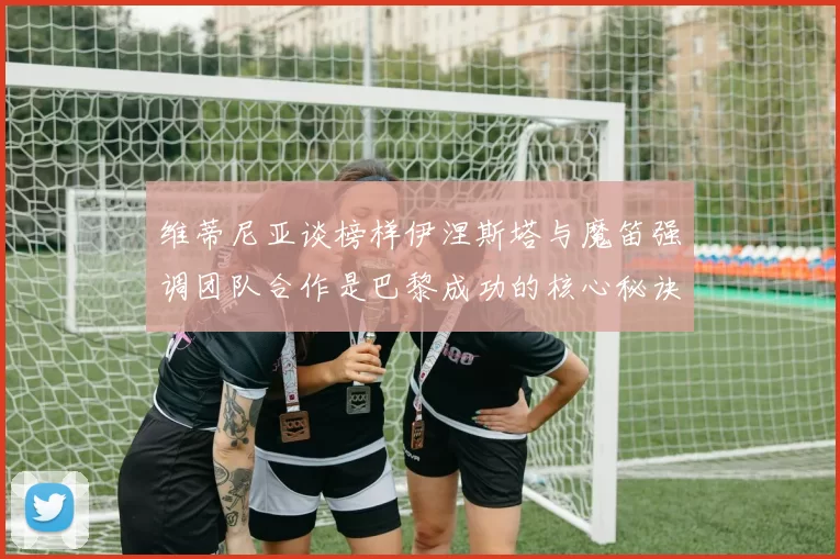 维蒂尼亚谈榜样伊涅斯塔与魔笛强调团队合作是巴黎成功的核心秘诀