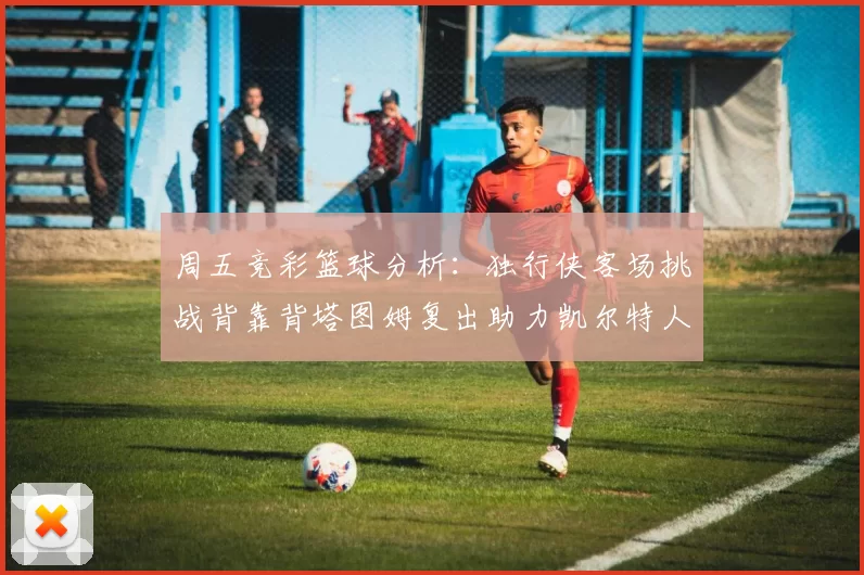 周五竞彩篮球分析：独行侠客场挑战背靠背塔图姆复出助力凯尔特人