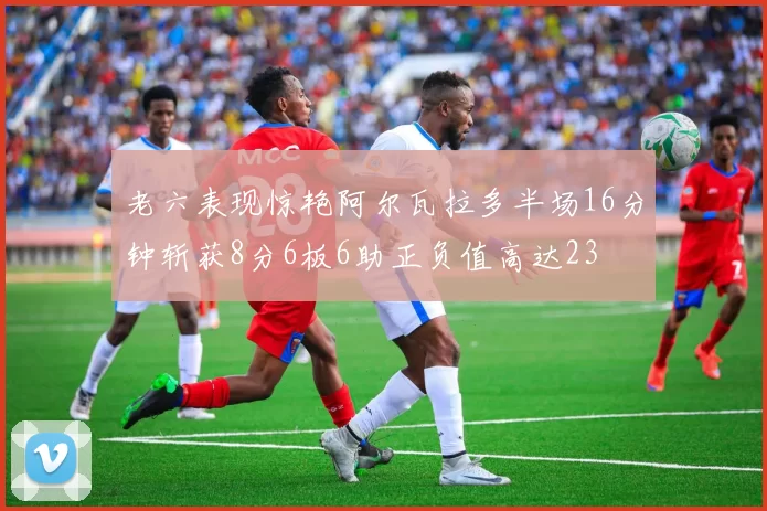 老六表现惊艳阿尔瓦拉多半场16分钟斩获8分6板6助正负值高达23