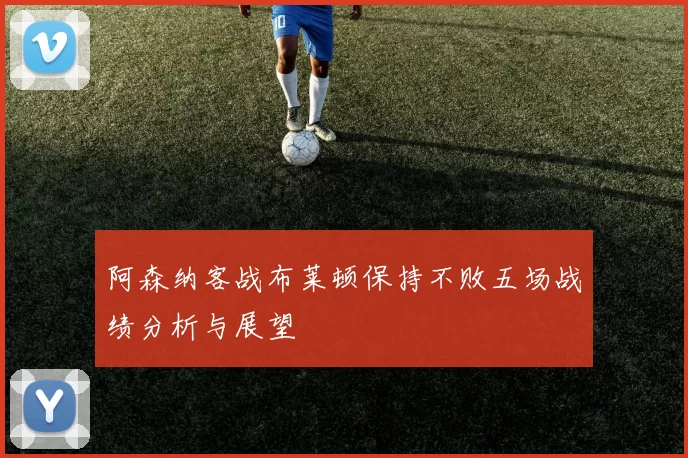 阿森纳客战布莱顿保持不败五场战绩分析与展望