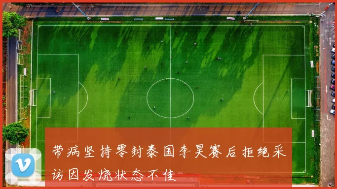 带病坚持零封泰国李昊赛后拒绝采访因发烧状态不佳