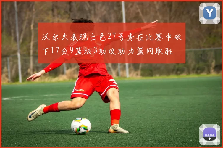 沃尔夫表现出色27号秀在比赛中砍下17分9篮板3助攻助力篮网取胜