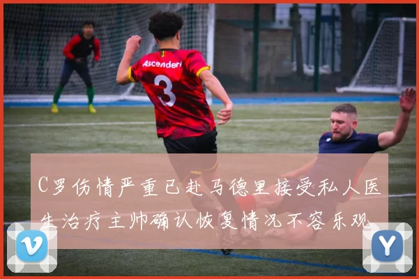 C罗伤情严重已赴马德里接受私人医生治疗主帅确认恢复情况不容乐观