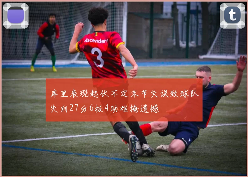库里表现起伏不定末节失误致球队失利27分6板4助难掩遗憾