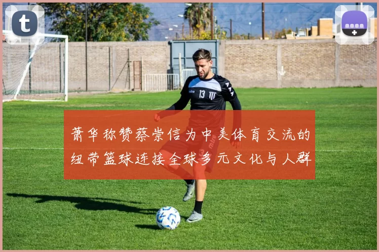 萧华称赞蔡崇信为中美体育交流的纽带篮球连接全球多元文化与人群