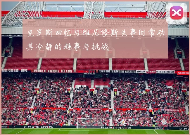 克罗斯回忆与维尼修斯共事时常劝其冷静的趣事与挑战