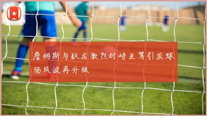 詹姆斯与狄龙激烈对峙互骂引发球场风波再升级