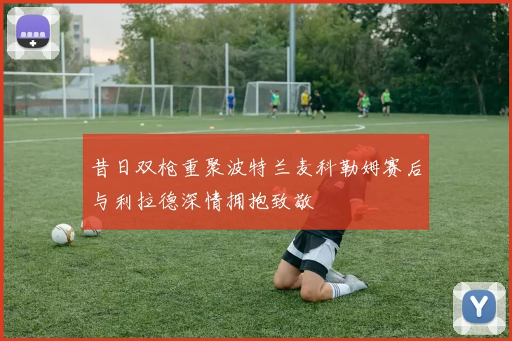 昔日双枪重聚波特兰麦科勒姆赛后与利拉德深情拥抱致敬