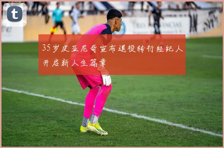 35岁皮亚尼奇宣布退役转行经纪人开启新人生篇章