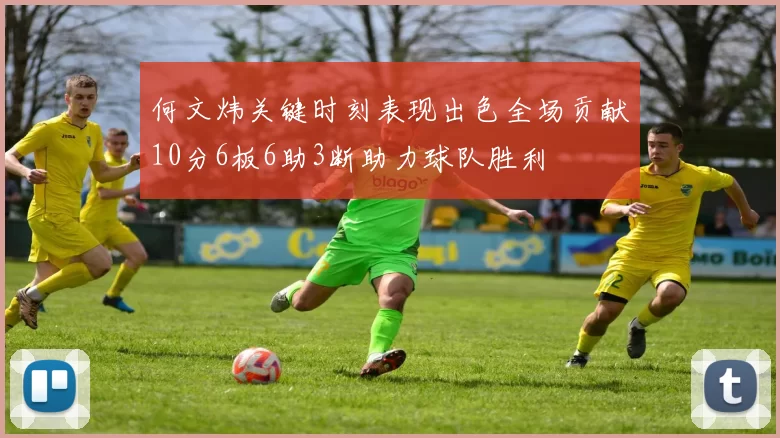 何文炜关键时刻表现出色全场贡献10分6板6助3断助力球队胜利