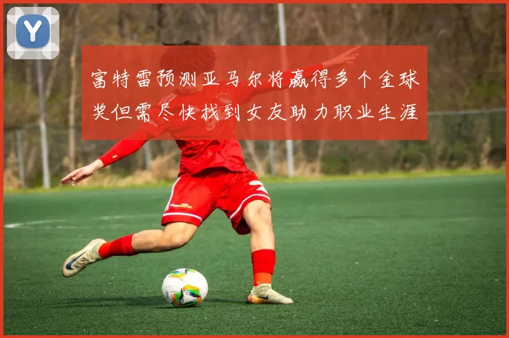 富特雷预测亚马尔将赢得多个金球奖但需尽快找到女友助力职业生涯