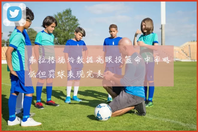 弗拉格场均数据亮眼投篮命中率略低但罚球表现完美